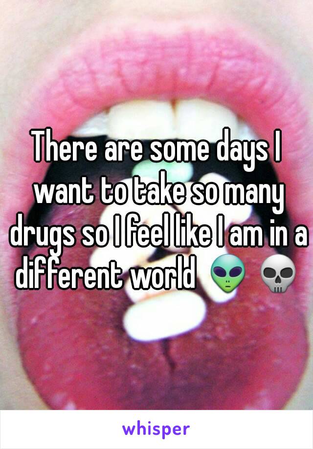 There are some days I want to take so many drugs so I feel like I am in a different world 👽💀