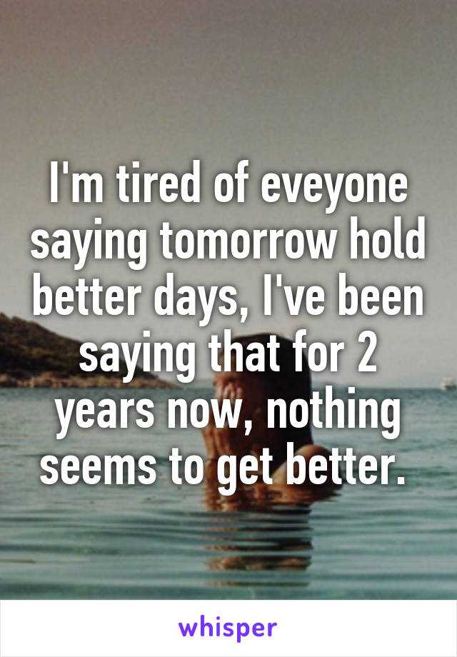 I'm tired of eveyone saying tomorrow hold better days, I've been saying that for 2 years now, nothing seems to get better. 