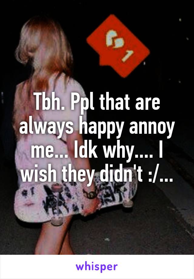 Tbh. Ppl that are always happy annoy me... Idk why.... I wish they didn't :/...