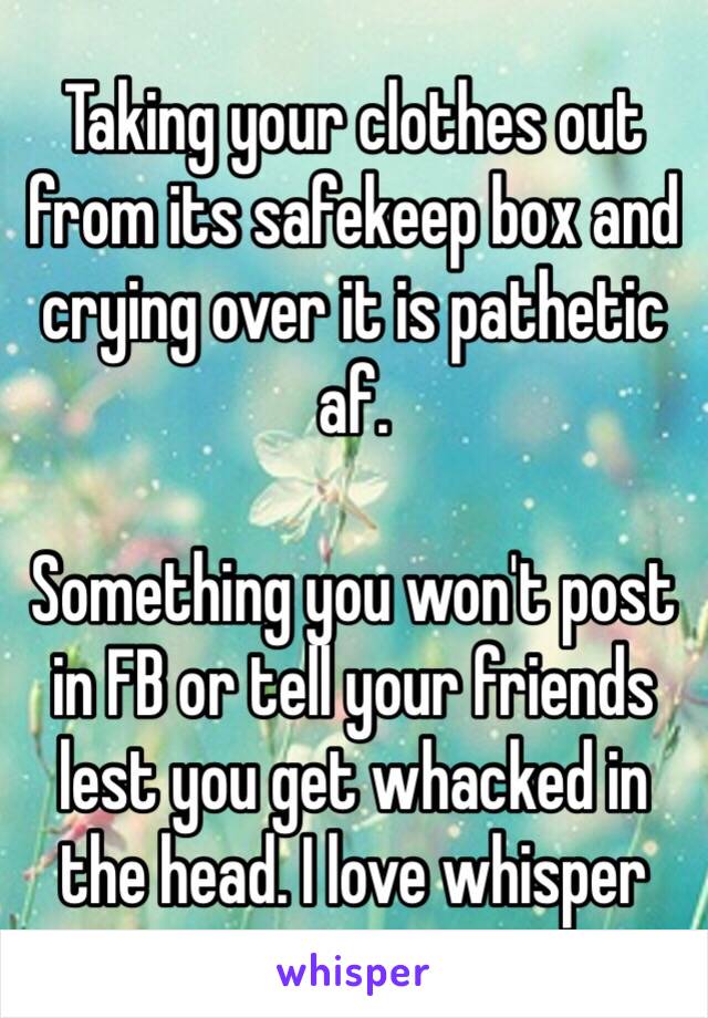 Taking your clothes out from its safekeep box and crying over it is pathetic af. 

Something you won't post in FB or tell your friends lest you get whacked in the head. I love whisper