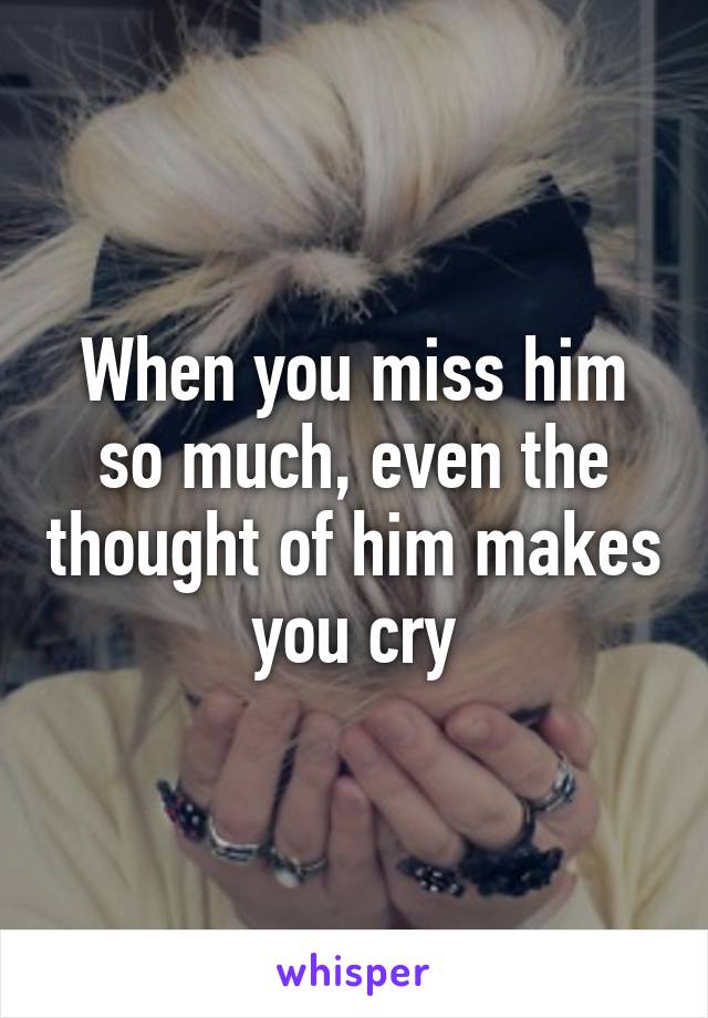 When you miss him so much, even the thought of him makes you cry