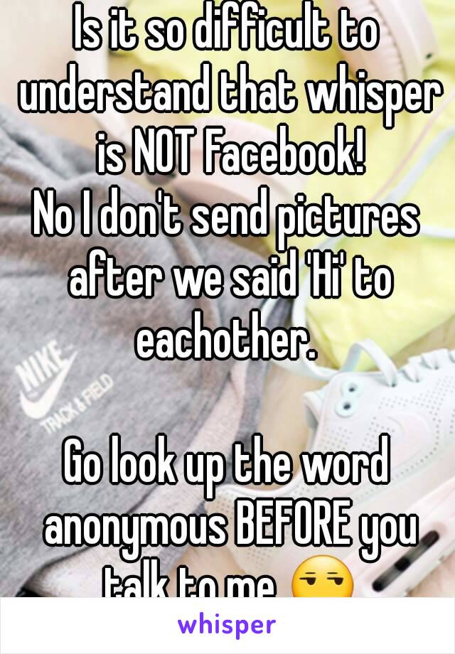 Is it so difficult to understand that whisper is NOT Facebook!
No I don't send pictures after we said 'Hi' to eachother. 

Go look up the word anonymous BEFORE you talk to me 😒