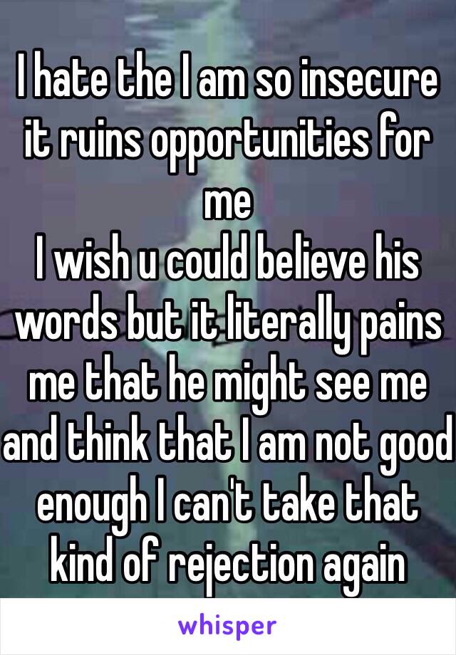 I hate the I am so insecure it ruins opportunities for me 
I wish u could believe his words but it literally pains me that he might see me and think that I am not good enough I can't take that kind of rejection again