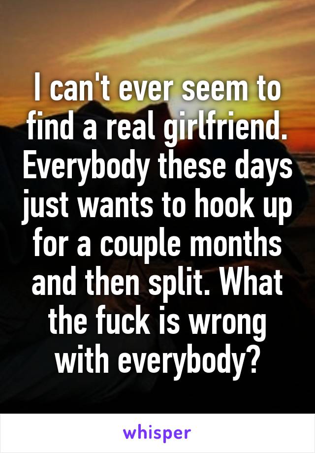 I can't ever seem to find a real girlfriend. Everybody these days just wants to hook up for a couple months and then split. What the fuck is wrong with everybody?