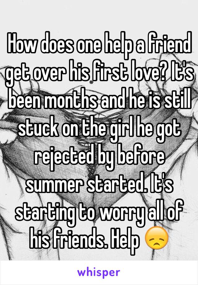 How does one help a friend get over his first love? It's been months and he is still stuck on the girl he got rejected by before summer started. It's starting to worry all of his friends. Help 😞