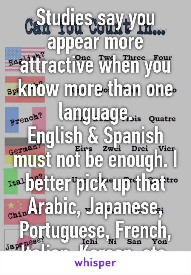 Studies say you appear more attractive when you know more than one language.
English & Spanish must not be enough. I better pick up that Arabic, Japanese, Portuguese, French, Italian, Korean, etc.