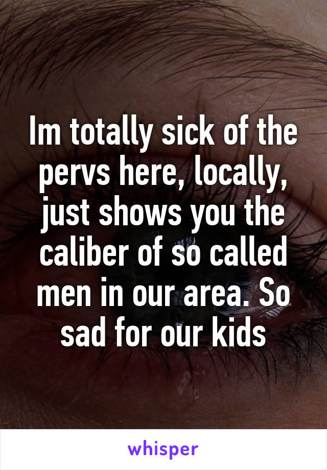 Im totally sick of the pervs here, locally, just shows you the caliber of so called men in our area. So sad for our kids