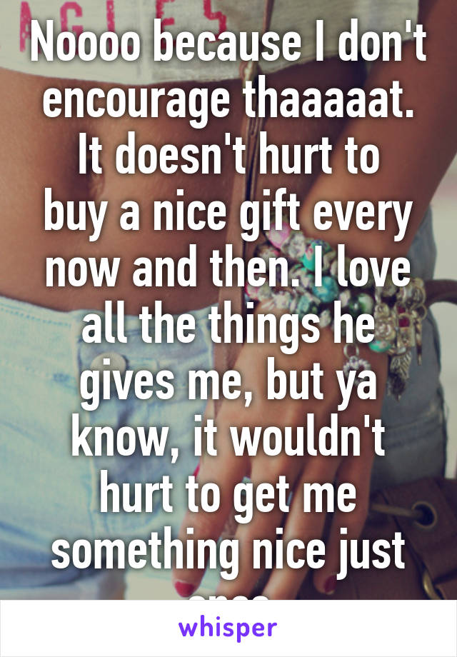 Noooo because I don't encourage thaaaaat.
It doesn't hurt to buy a nice gift every now and then. I love all the things he gives me, but ya know, it wouldn't hurt to get me something nice just once