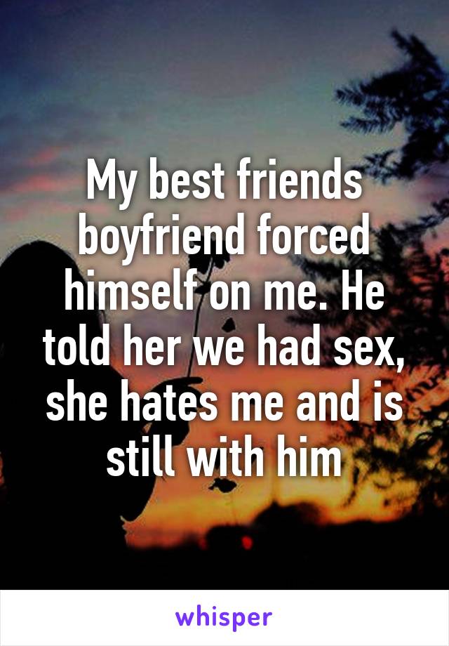 My best friends boyfriend forced himself on me. He told her we had sex, she hates me and is still with him