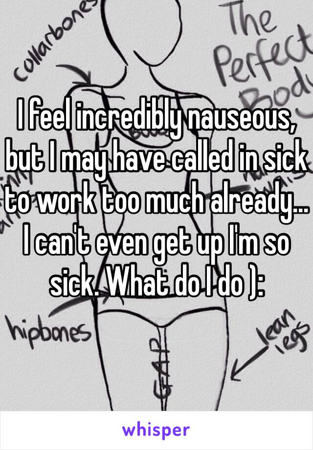 I feel incredibly nauseous, but I may have called in sick to work too much already... I can't even get up I'm so sick. What do I do ): 