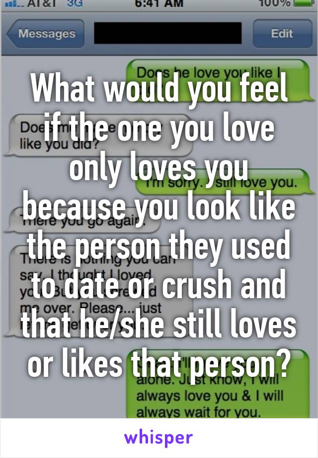 What would you feel if the one you love only loves you because you look like the person they used to date or crush and that he/she still loves or likes that person?