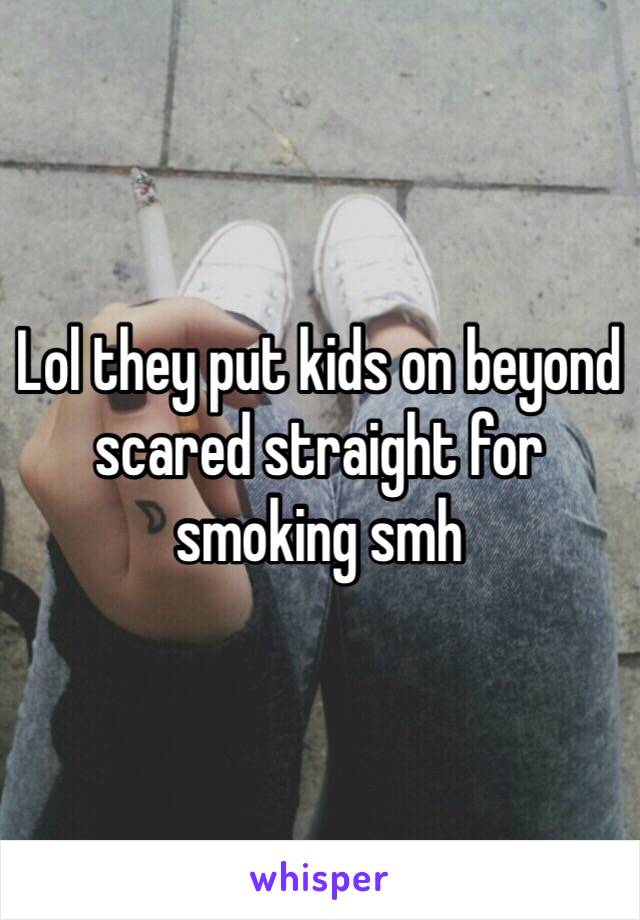 Lol they put kids on beyond scared straight for smoking smh