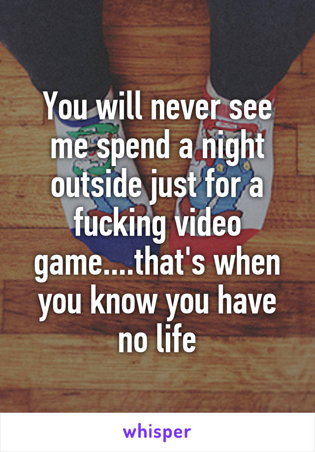 You will never see me spend a night outside just for a fucking video game....that's when you know you have no life