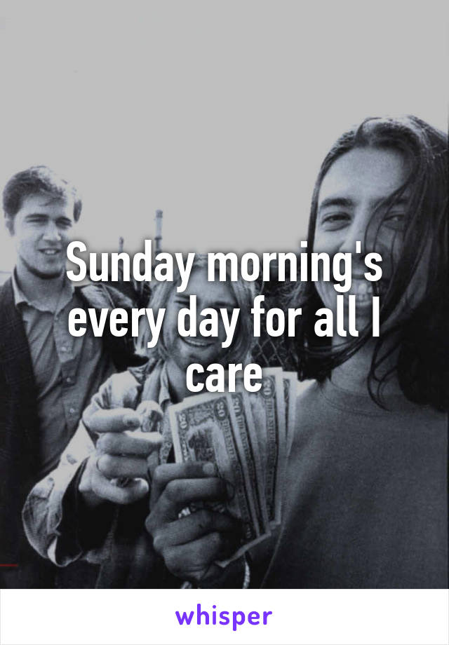 Sunday morning's every day for all I care