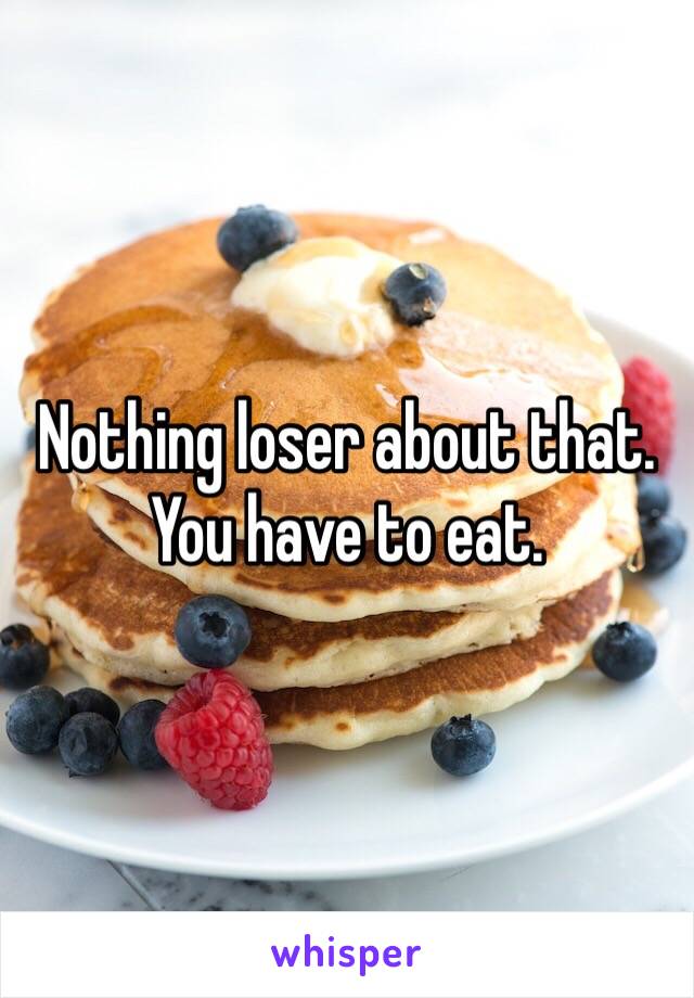 Nothing loser about that. You have to eat. 