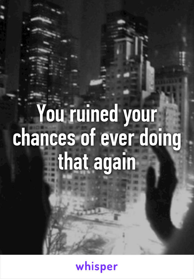 You ruined your chances of ever doing that again