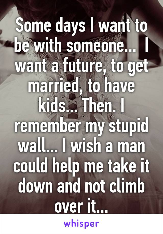 Some days I want to be with someone...  I want a future, to get married, to have kids... Then. I remember my stupid wall... I wish a man could help me take it down and not climb over it...