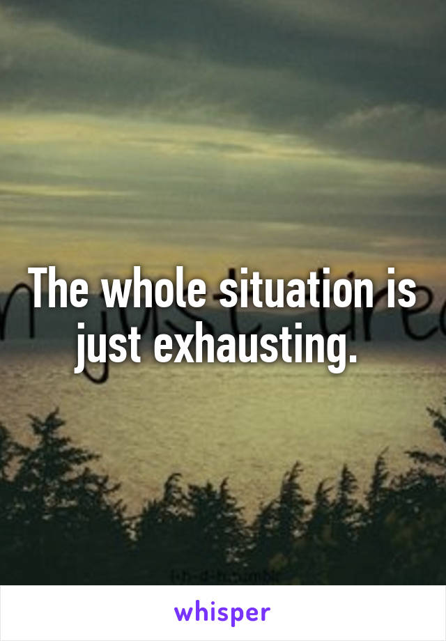 The whole situation is just exhausting. 