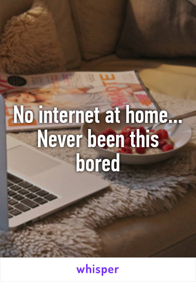 No internet at home... Never been this bored