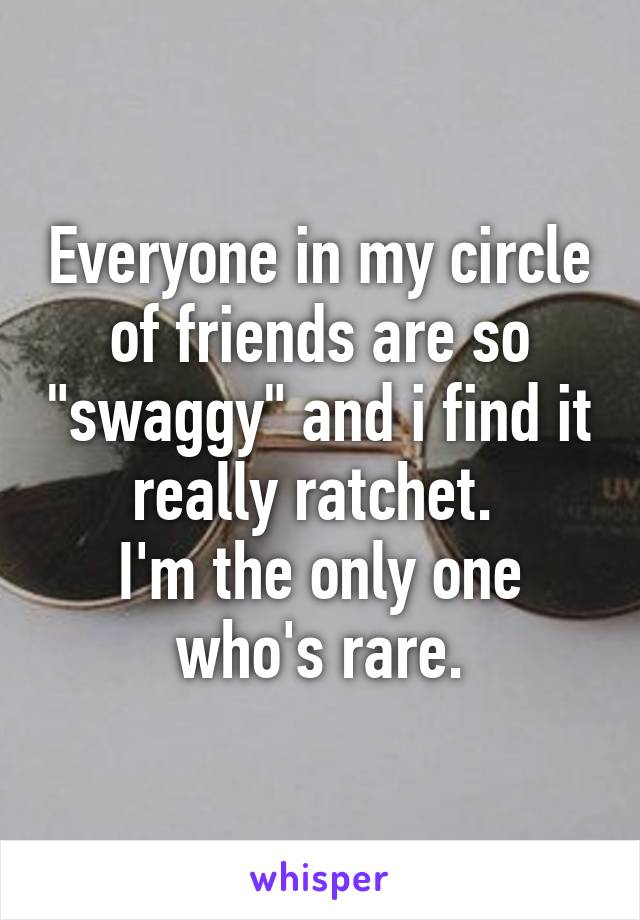 Everyone in my circle of friends are so "swaggy" and i find it really ratchet. 
I'm the only one who's rare.