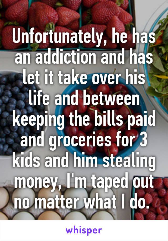 Unfortunately, he has an addiction and has let it take over his life and between keeping the bills paid and groceries for 3 kids and him stealing money, I'm taped out no matter what I do. 