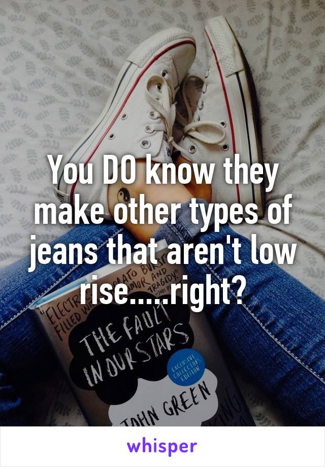 You DO know they make other types of jeans that aren't low rise.....right?