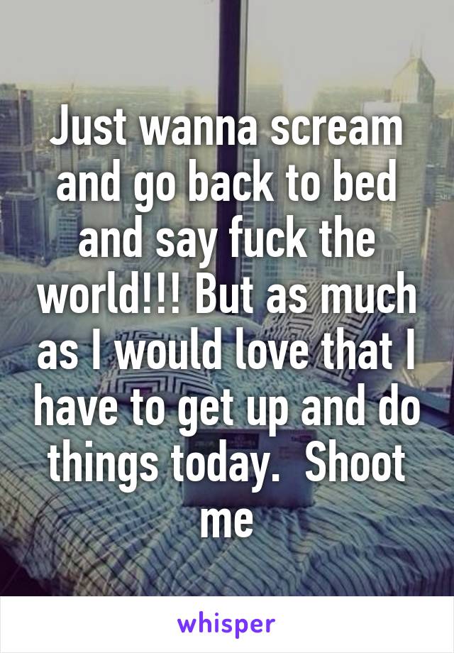 Just wanna scream and go back to bed and say fuck the world!!! But as much as I would love that I have to get up and do things today.  Shoot me