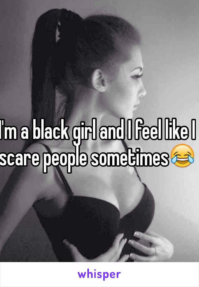 I'm a black girl and I feel like I scare people sometimes😂