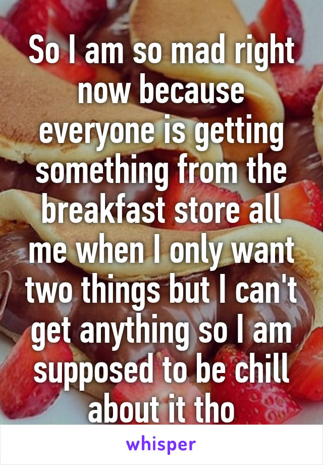 So I am so mad right now because everyone is getting something from the breakfast store all me when I only want two things but I can't get anything so I am supposed to be chill about it tho