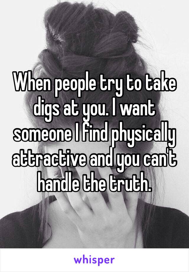 When people try to take digs at you. I want someone I find physically attractive and you can't handle the truth. 