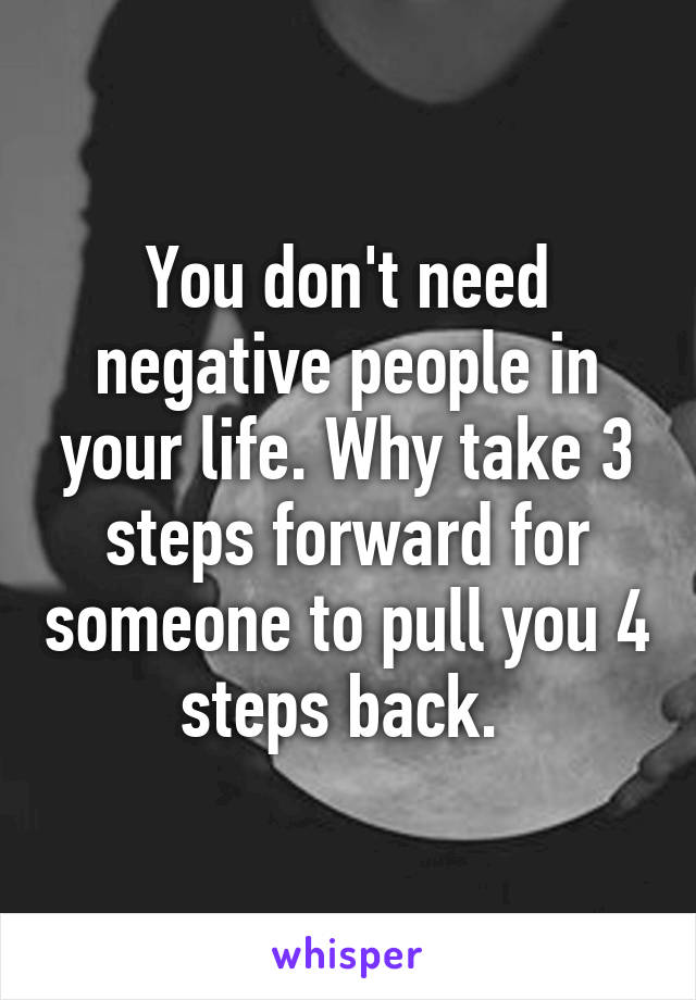 You don't need negative people in your life. Why take 3 steps forward for someone to pull you 4 steps back. 