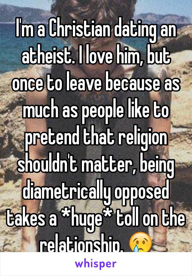 I'm a Christian dating an atheist. I love him, but once to leave because as much as people like to pretend that religion shouldn't matter, being diametrically opposed takes a *huge* toll on the relationship. 😢