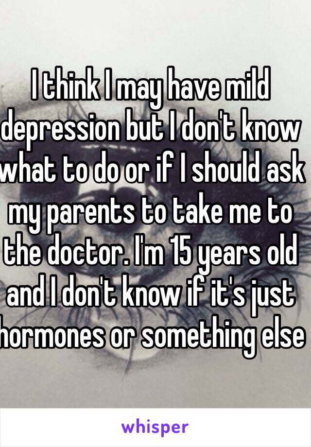 I think I may have mild depression but I don't know what to do or if I should ask my parents to take me to the doctor. I'm 15 years old and I don't know if it's just hormones or something else