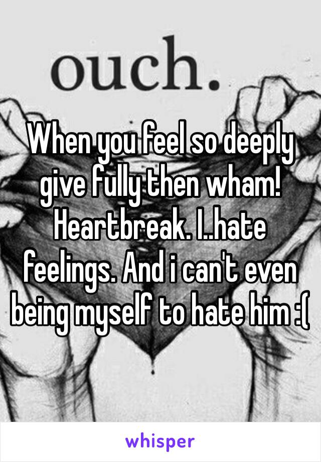 When you feel so deeply give fully then wham! Heartbreak. I..hate feelings. And i can't even being myself to hate him :(