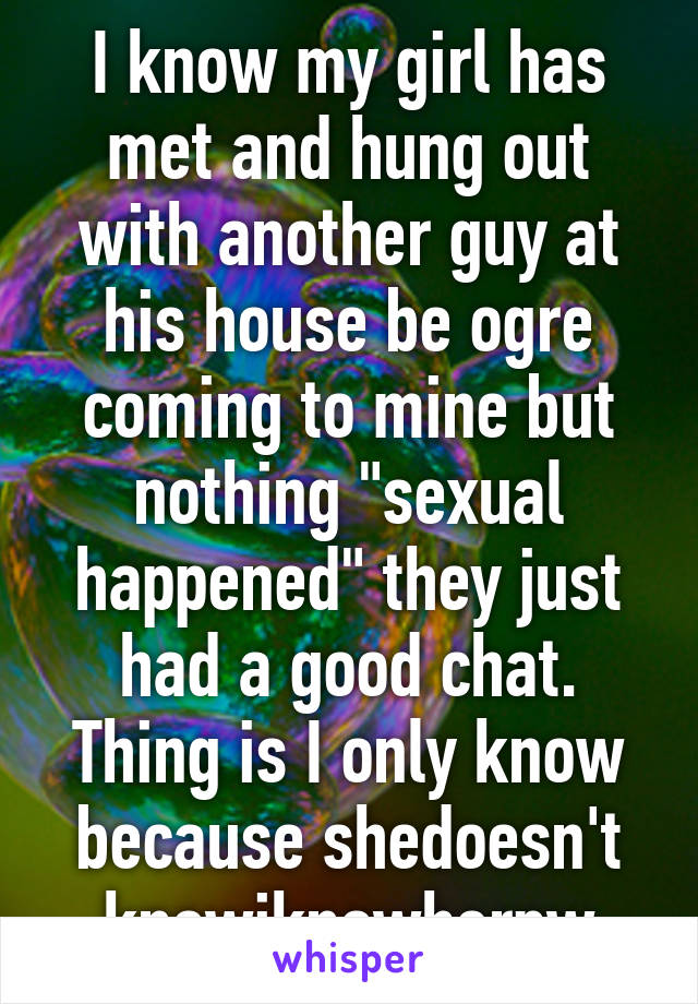 I know my girl has met and hung out with another guy at his house be ogre coming to mine but nothing "sexual happened" they just had a good chat. Thing is I only know because shedoesn't knowiknowherpw