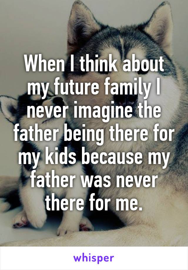 When I think about my future family I never imagine the father being there for my kids because my father was never there for me.