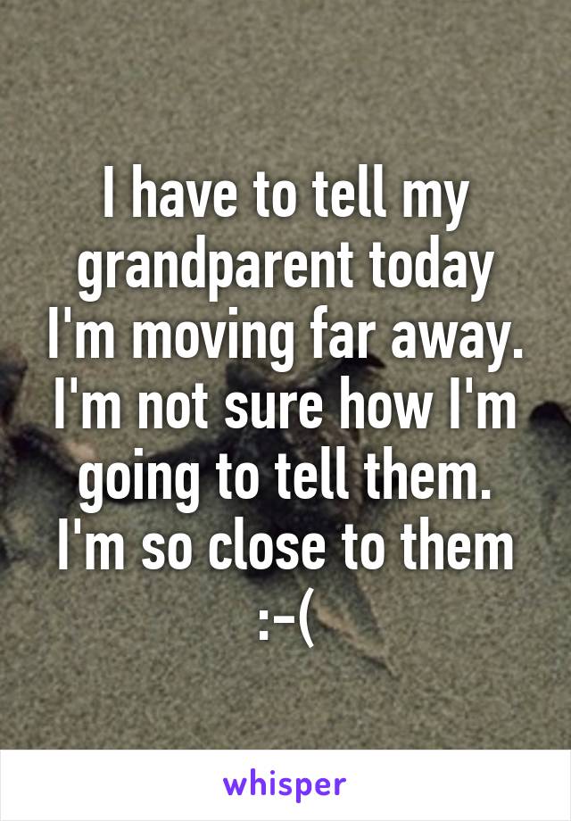 I have to tell my grandparent today I'm moving far away. I'm not sure how I'm going to tell them. I'm so close to them :-(