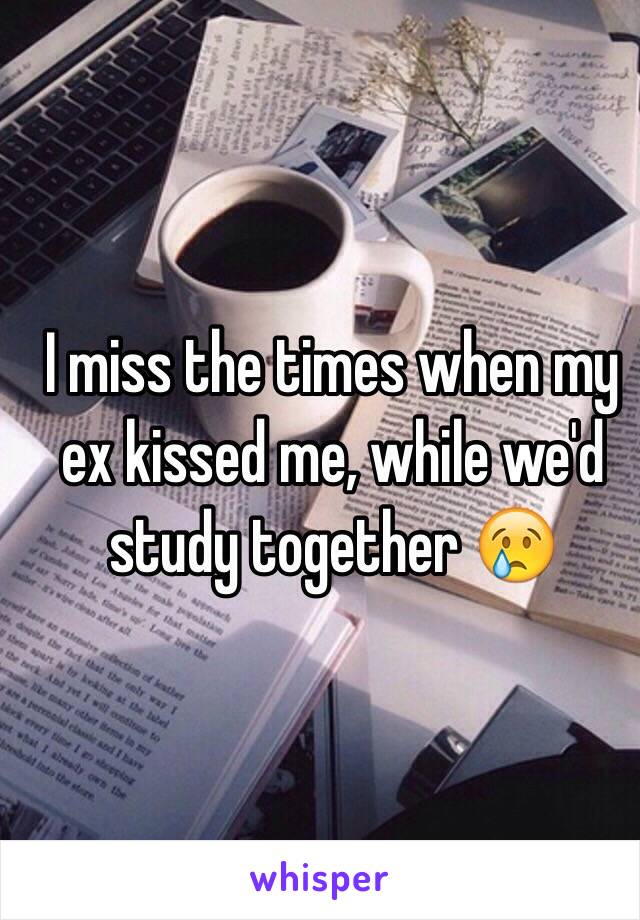 I miss the times when my ex kissed me, while we'd study together 😢