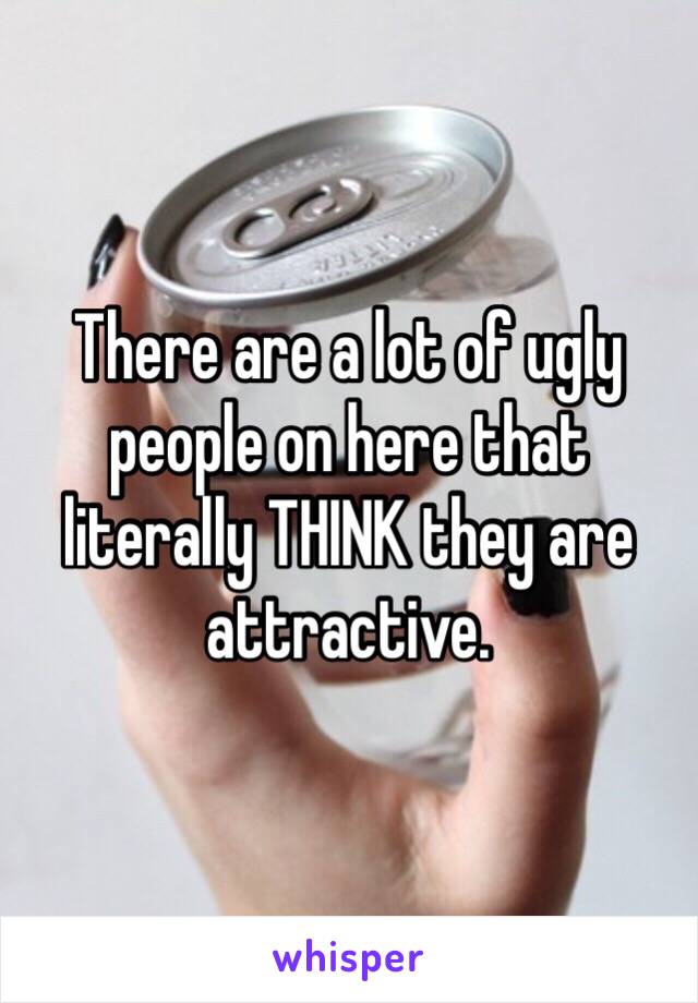 There are a lot of ugly people on here that literally THINK they are attractive.