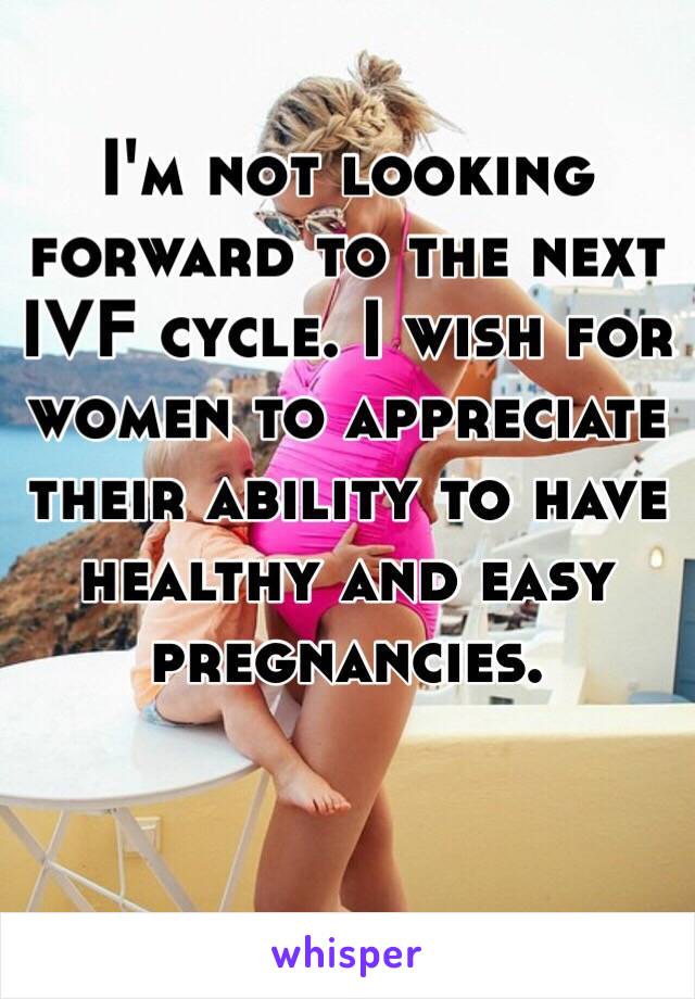 I'm not looking forward to the next IVF cycle. I wish for women to appreciate their ability to have healthy and easy pregnancies. 