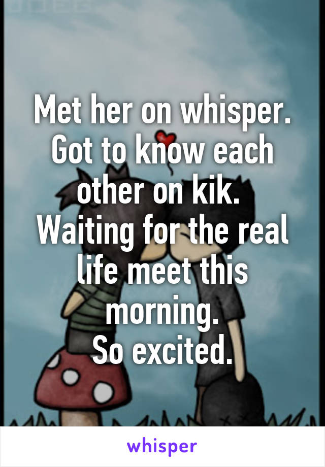 Met her on whisper.
Got to know each other on kik. 
Waiting for the real life meet this morning.
So excited.