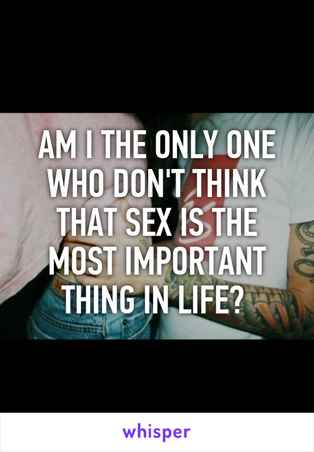 AM I THE ONLY ONE WHO DON'T THINK THAT SEX IS THE MOST IMPORTANT THING IN LIFE? 