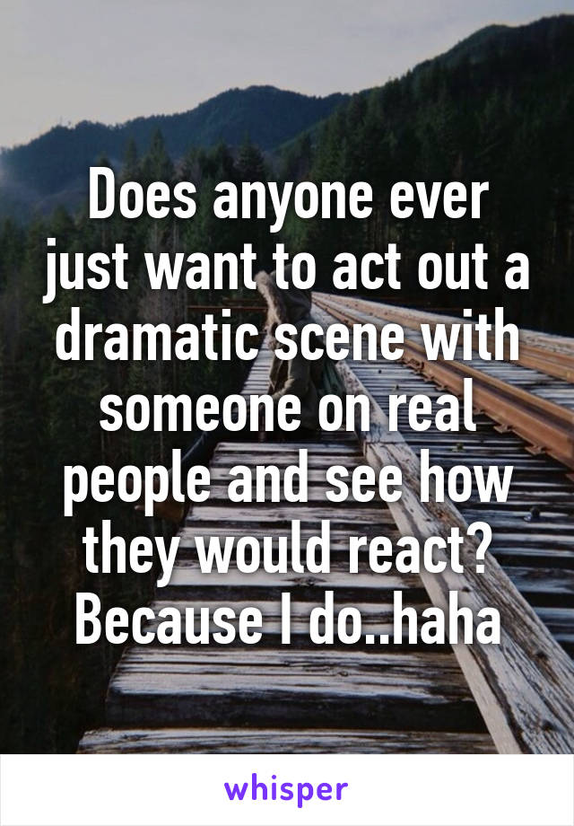 Does anyone ever just want to act out a dramatic scene with someone on real people and see how they would react? Because I do..haha