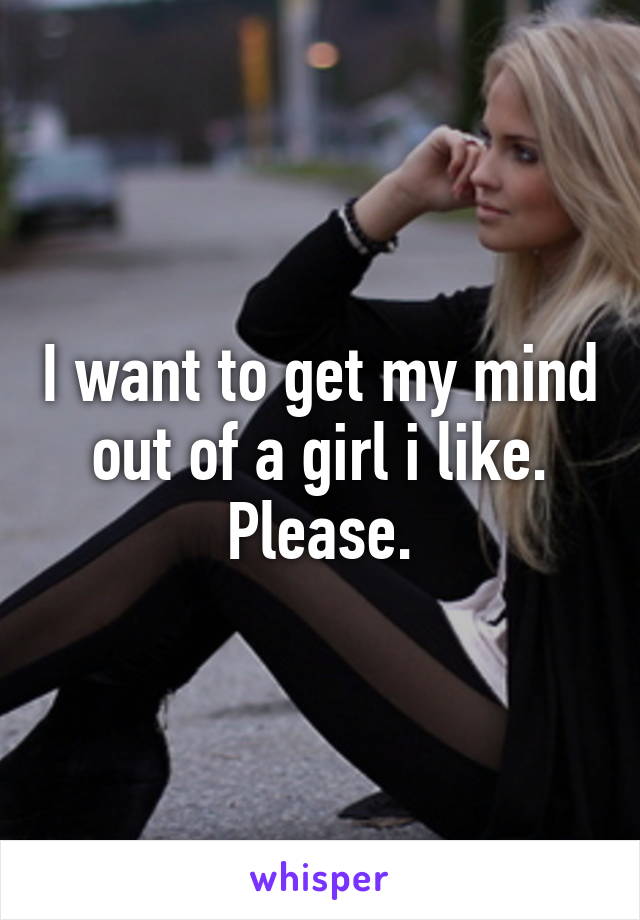 I want to get my mind out of a girl i like.
Please.