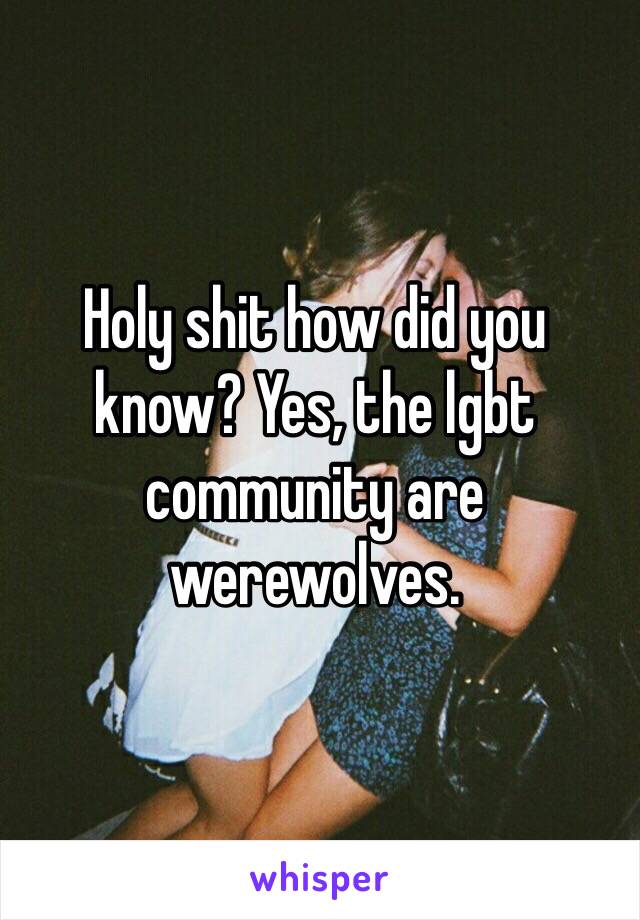 Holy shit how did you know? Yes, the lgbt community are werewolves.