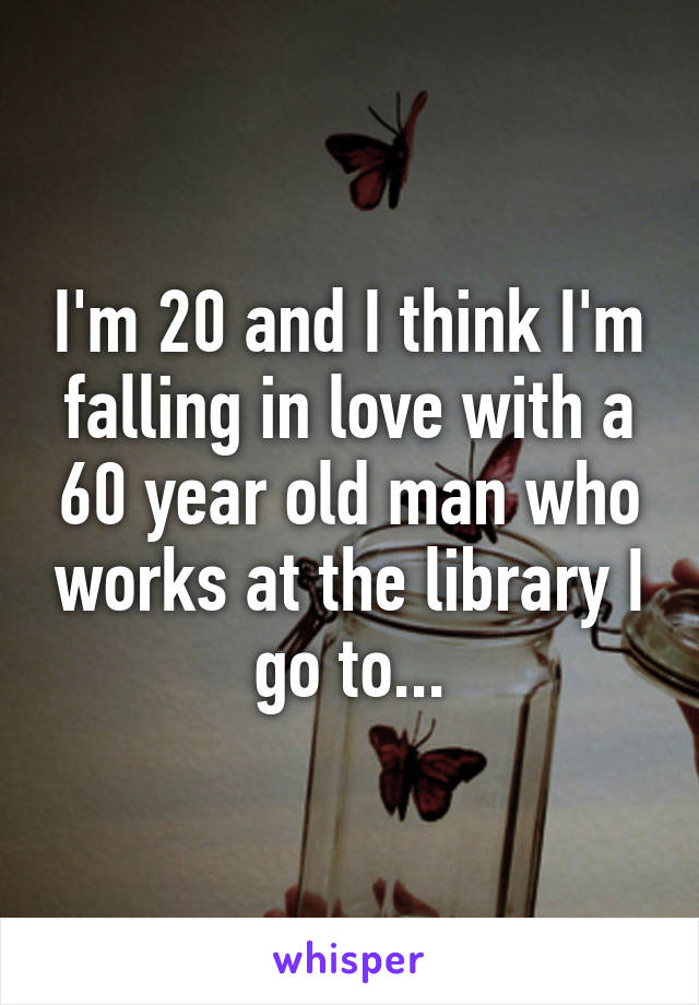 I'm 20 and I think I'm falling in love with a 60 year old man who works at the library I go to...