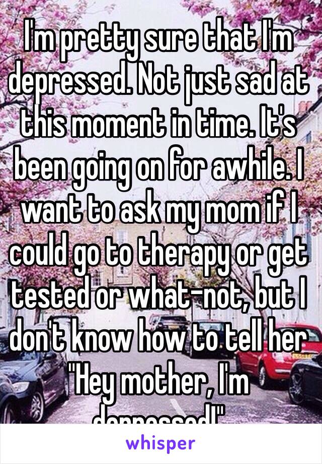 I'm pretty sure that I'm depressed. Not just sad at this moment in time. It's been going on for awhile. I want to ask my mom if I could go to therapy or get tested or what-not, but I don't know how to tell her "Hey mother, I'm depressed!"