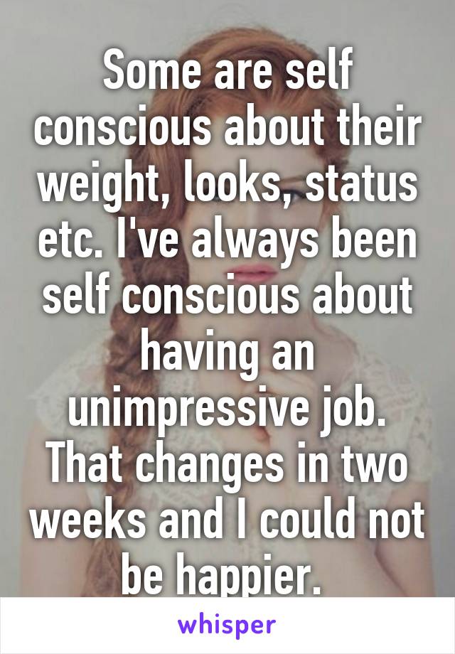 Some are self conscious about their weight, looks, status etc. I've always been self conscious about having an unimpressive job. That changes in two weeks and I could not be happier. 