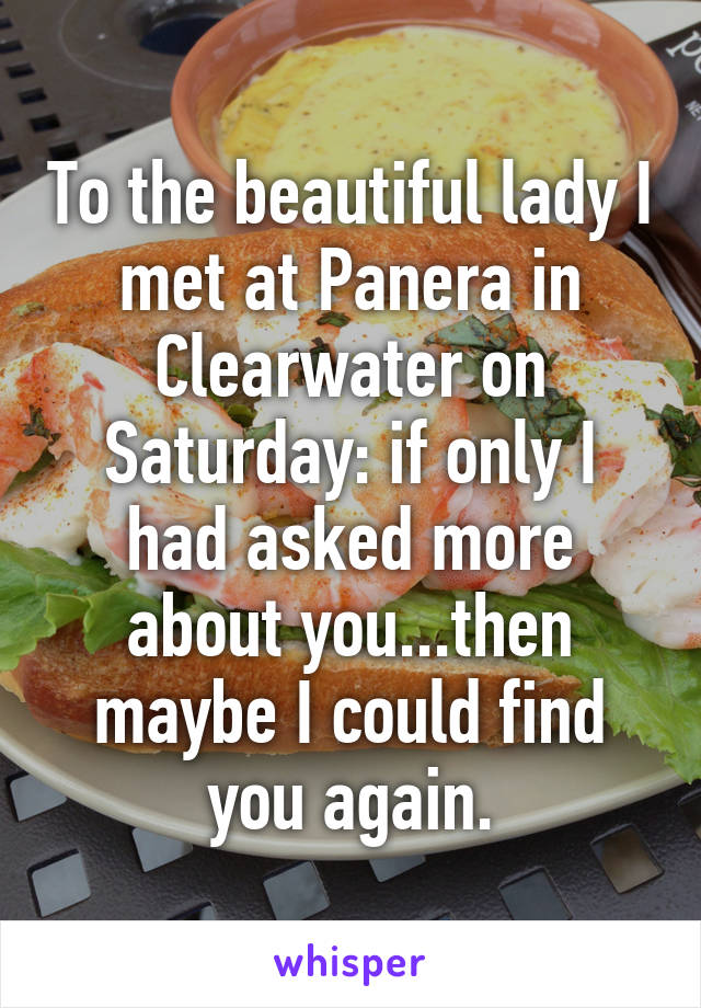 To the beautiful lady I met at Panera in Clearwater on Saturday: if only I had asked more about you...then maybe I could find you again.