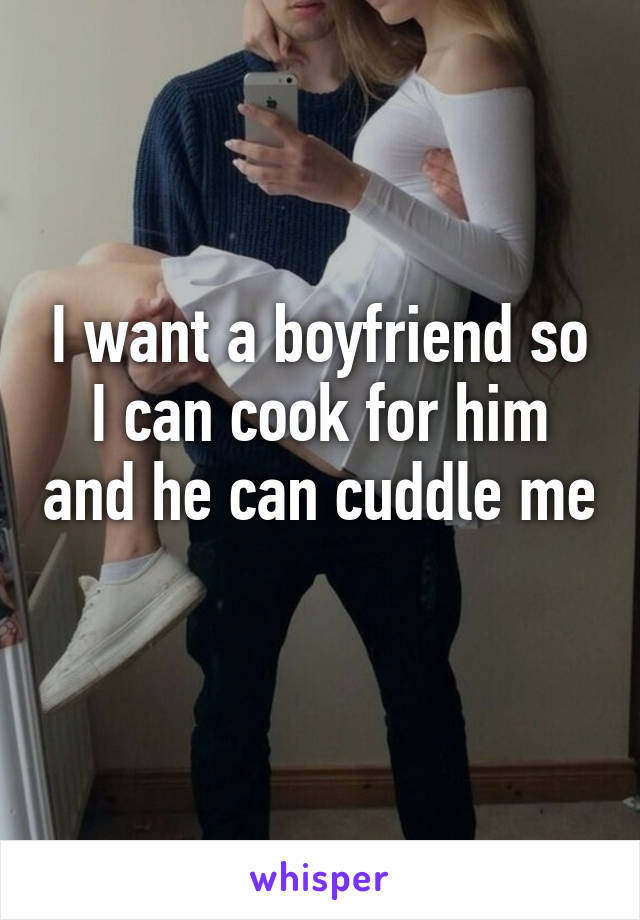 I want a boyfriend so I can cook for him and he can cuddle me 